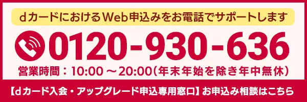 dカードにおけるWeb申込みをお電話でサポートします 0120-930-636 営業時間：10:00～20:00（年末年始を除き年中無休） 【dカード入会・アップグレード申込専用窓口】お申込み相談はこちら