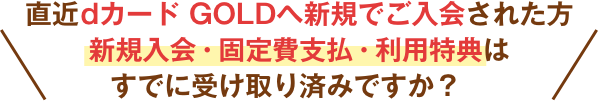 直近dカード GOLDへ新規でご入会された方新規入会・固定費支払・利用特典はすでに受け取り済みですか？