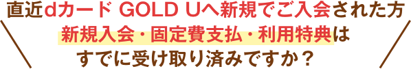 直近dカード GOLD Uへ新規でご入会された方新規入会・固定費支払・利用特典はすでに受け取り済みですか？