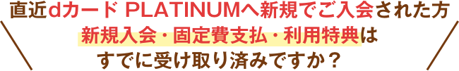 直近dカード PLATINUMへ新規でご入会された方新規入会・固定費支払・利用特典はすでに受け取り済みですか？