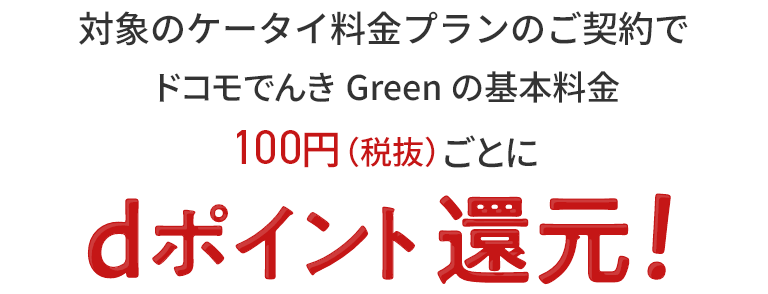 対象のケータイ料金プランのご契約でドコモでんき Green の基本料金100円（税抜）ごとに dポイント還元！