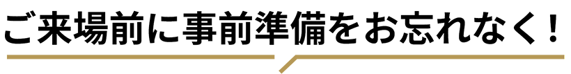 ご来場前に事前準備をお忘れなく！
