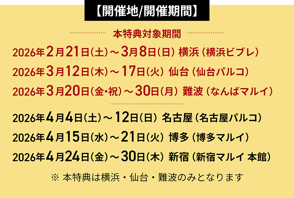 【開催地/開催期間】 2026年2月21日（土）～3月8日（日）横浜（横浜ビブレ） 2026年3月12日（木）～17日（火）仙台（仙台パルコ） 2026年3月20日（金・祝）～30日（月）難波（なんばマルイ）本特典対象期間。 2026年4月4日（土）～12日（日）名古屋（名古屋パルコ） 2026年4月15日（水）～21日（火）博多（博多マルイ） 2026年4月24日（金）～30日（木）新宿（新宿マルイ 本館） ※本特典は横浜・仙台・難波のみとなります