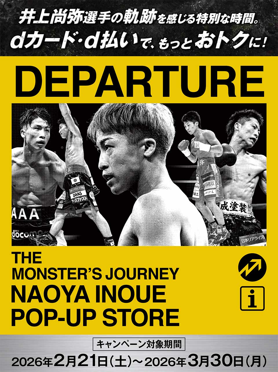 井上尚弥選手の軌跡を感じる特別な時間。 dカード・d払いで、もっとおトクに！ DEPARTURE THE MONSTER'S JOURNEY NAOYA INOUE POP-UP STORE キャンペーン対象期間2026年2月21日（土）～2026年3月30日（月）