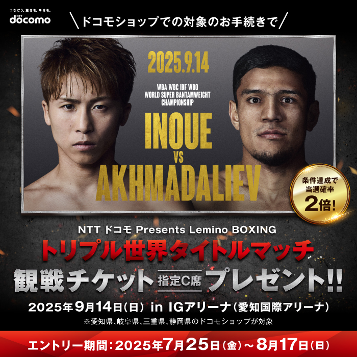 条件達成で当選確率2倍! ドコモショップでの対象のお手続きで NTT ドコモ Presents Lemino BOXING トリプル世界タイトルマッチ 観戦チケット指定C席プレゼント！！ 2025年9月14（日）in IGアリーナ（愛知国際アリーナ）※愛知県、岐阜県、三重県、静岡県のドコモショップが対象 エントリー期間：2025年7月25日（金）～8月17日（日）