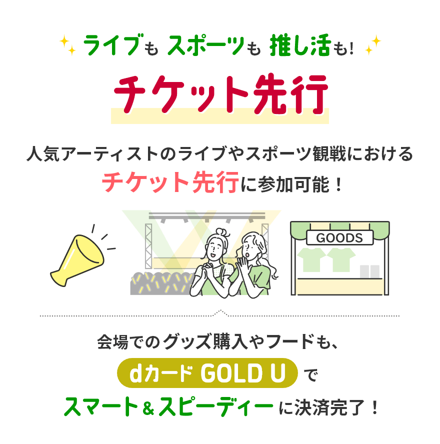 ライブもスポーツも推し活も！ チケット先行 人気アーティストのライブやスポーツ観戦におけるチケット先行に参加可能！ 会場でのグッズ購入やフードも、dカード GOLD Uでスマート&スピーディーに決済完了！