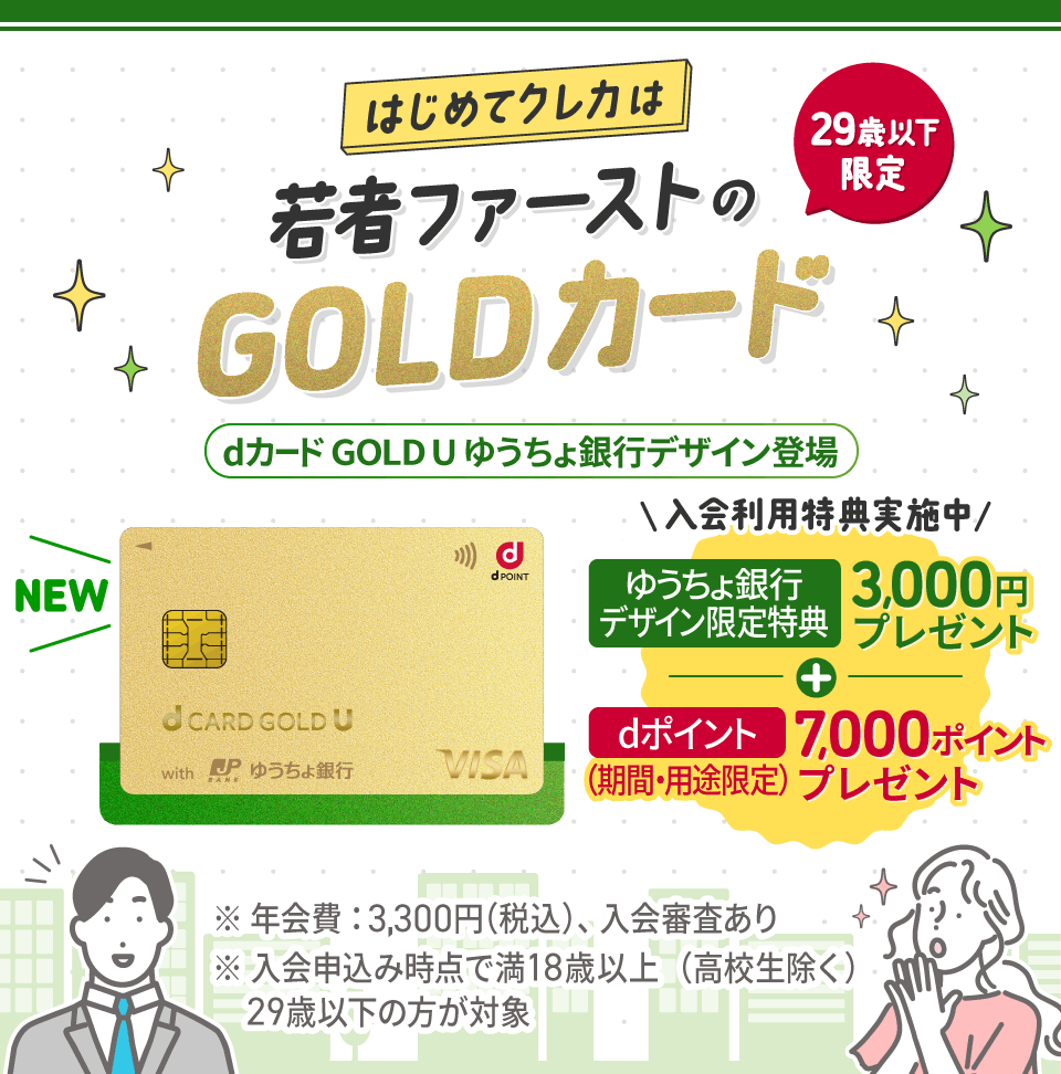 はじめてクレカは若者ファーストのGOLDカード 29歳以下限定 dカード GOLD U ゆうちょ銀行デザイン登場 入会利用特典実施中 ゆうちょ銀行デザイン限定特典3,000円プレゼント＋dポイント（期間・用途限定）7,000ポイントプレゼント ※年会費：3,300円（税込）、入会審査あり ※入会申込み時点で満18歳以上（高校生除く）29歳以下の方が対象