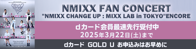 NMIXX FAN CONCERT NMIXX CHANGE UP : MIXX LAB in TOKYO ENCORE dカード会員最速先行受付中 2025年3月22日(土)まで dカード GOLD U お申込みはお早めに