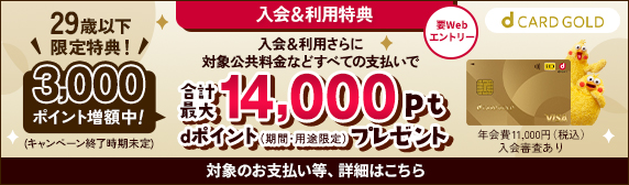 入会&利用特典 要Webエントリー 入会＆利用さらに対象公共料金などすべてのお支払いで 29歳以下限定特典！ 3,000ポイント増額中(キャンペーン終了時期未定) 合計最大14,000pt　dポイント(期間・用途限定)プレゼント 年会費11,000円(税込)入会審査あり　対象のお支払い等、詳細はこちら