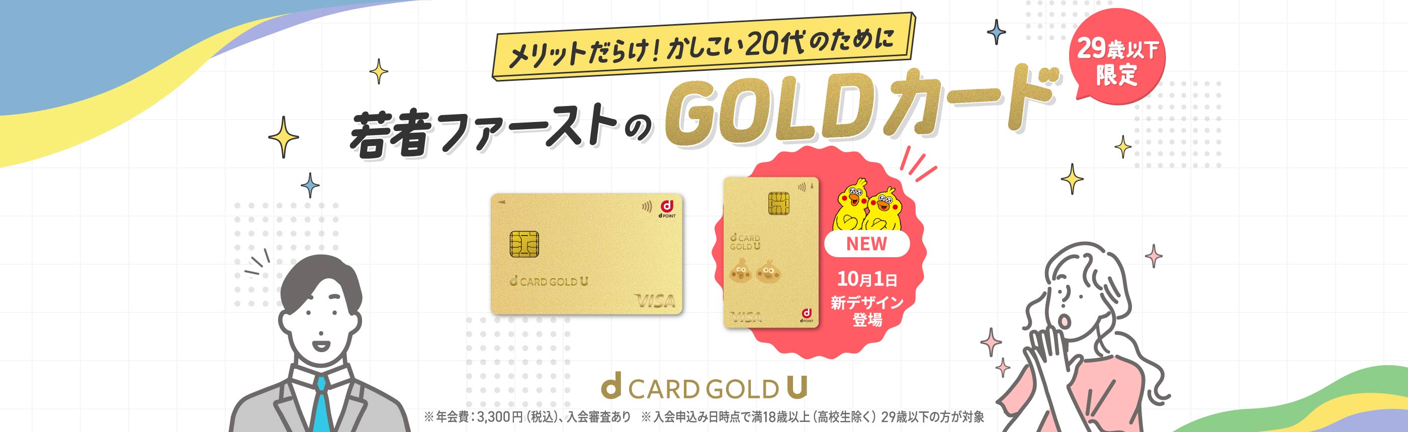 メリットだらけ！かしこい20代のために 若者ファーストのGOLDカード 29歳以下限定 NEW 10月1日新デザイン登場 d CARD GOLD U ※年会費:3,300円（税込）、入会審査あり ※入会申込み日時点で満18歳以上（高校生除く）29歳以下の方が対象