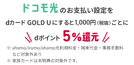 ドコモ光のお支払い設定をdカード GOLD Uにすると1,000円（税抜）ごとにdポイント5%還元 ※ ahamo/irumo/ahamo光利用料金・端末代金・事務手数料など対象外あり ※ 家族カードは本特典の対象外です。