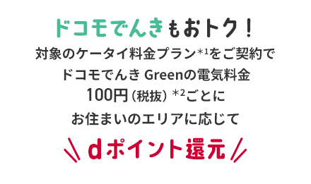 ドコモでんきもおトク！対象のケータイ料金プラン＊1をご契約でドコモでんき Greenの電気料金100円（税抜）＊2ごとにお住まいのエリアに応じてdポイント還元