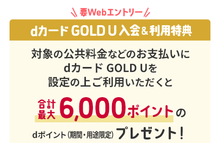 要Webエントリー dカード GOLD U入会&利用特典 対象の公共料金などのお支払いにdカード GOLD Uを設定の上ご利用いただくと合計最大6,000ポイントのdポイント(期間・用途限定)プレゼント！