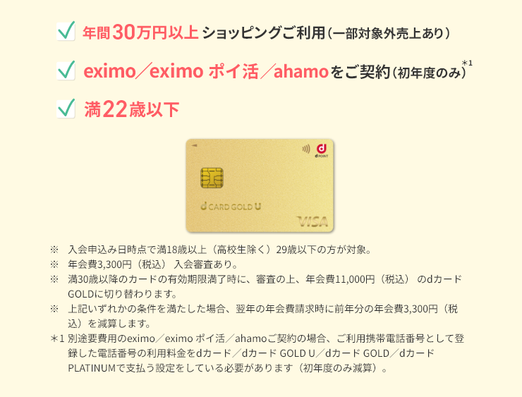 年間30万円以上ショッピングご利用（一部対象売上あり）　eximo／eximo ポイ活／ahamoをご契約（初年度のみ）＊1
              満22歳以下　※ 入会申込み日時点で満18歳以上（高校生除く）29歳以下の方が対象。※ 年会費3,300円（税込） 入会審査あり。※ 満30歳以降のカードの有効期限満了時に、審査の上、年会費11,000円（税込） のdカード GOLDに切り替わります。※ 上記いずれかの条件を満たした場合、翌年の年会費請求時に前年分の年会費3,300円（税込）を減算します。＊1別途要費用のeximo／eximo ポイ活／ahamoご契約の場合、ご利用携帯電話番号として登録した電話番号の利用料金をdカード／dカード GOLD U／dカード GOLD／dカード PLATINUMで支払う設定をしている必要があります（初年度のみ減算）。