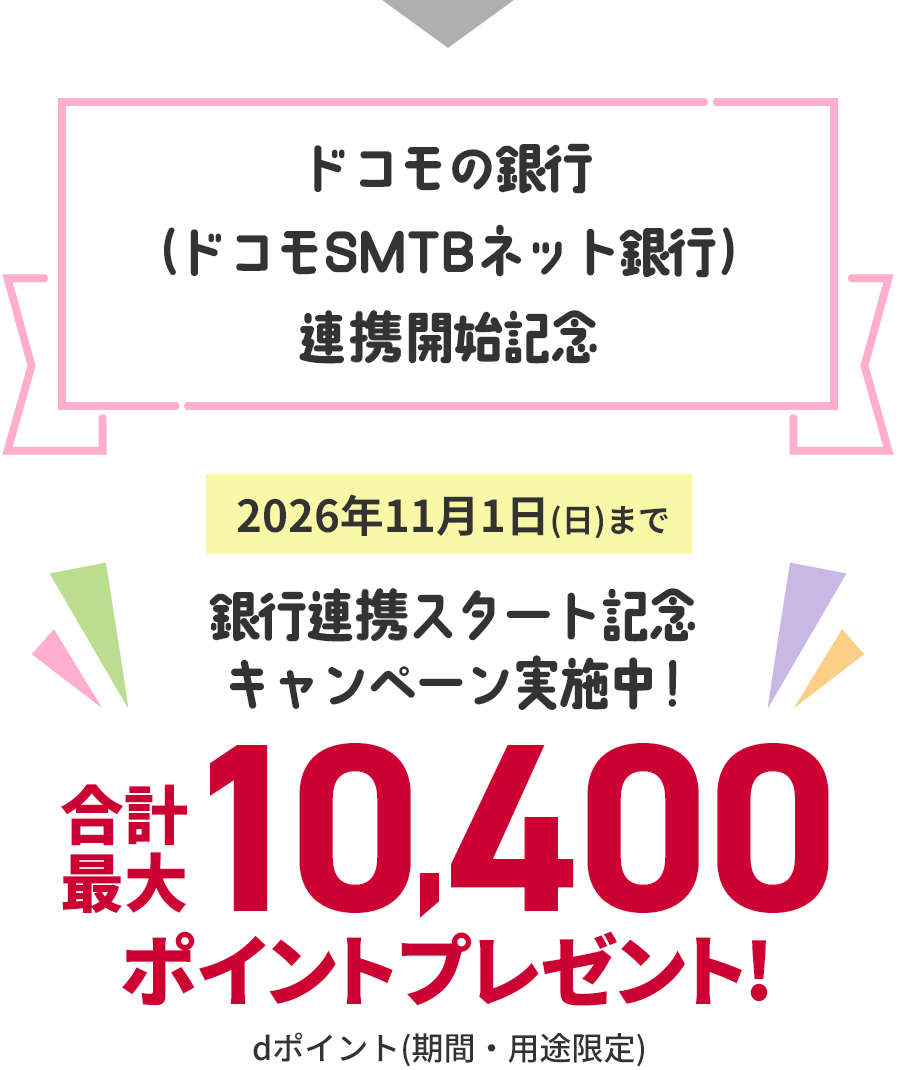 ドコモの銀行（ドコモSMTBネット銀行）連携開始記念 2026年11月1日（日）まで銀行連携スタート記念キャンペーン実施中！ 合計最大10,400ポイントプレゼント！ dポイント（期間・用途限定）