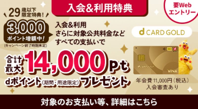 d CARD GOLD 年会費11,000円（税込）入会審査あり 入会＆利用特典 要Webエントリー 入会＆利用さらに対象公共料金などすべての支払いで合計最大14,000pt dポイント（期間・用途限定）プレゼント 29歳以下限定特典！3,000ポイント増額中！（キャンペーン終了時期未定） 対象のお支払い等、詳細はこちら