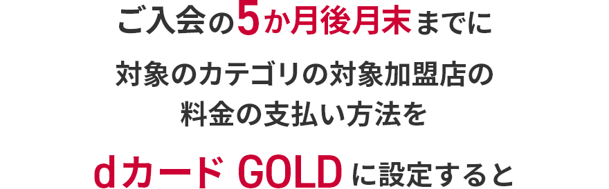 ご入会の5か月後月末までに対象のカテゴリの対象加盟店の料金の支払い方法をdカード GOLDに設定すると