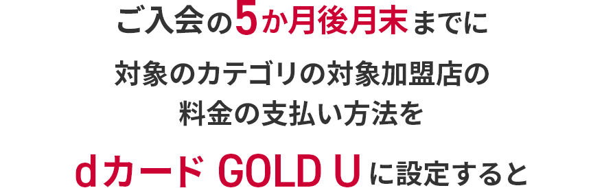 ご入会の5か月後月末までに対象のカテゴリの対象加盟店の料金の支払い方法をdカード GOLD Uに設定すると