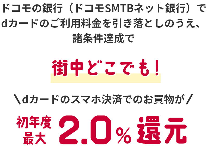 ドコモの銀行（ドコモSMTBネット銀行）でdカードのご利用料金を引き落としのうえ、諸条件達成で街中どこでも！dカードのスマホ決済でのお買物が初年度最大2.0％還元