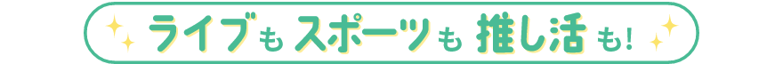ライブもスポーツも推し活も！