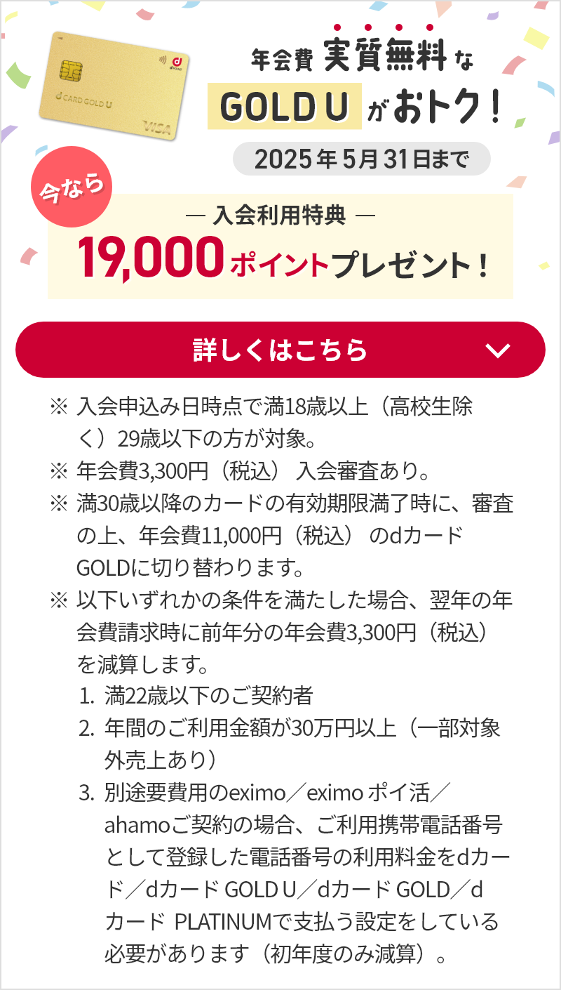 年会費実質無料な GOLD U がおトク！今なら入会利用特典として19,000ポイントプレゼント！（2025年5月31日まで）詳しくはこちら ※入会申込み日時点で満18歳以上（高校生除く）29歳以下の方が対象。※年会費3,300円（税込） 入会審査あり。※満30歳以降のカードの有効期限満了時に、審査の上、年会費11,000円（税込） のdカード GOLDに切り替わります。※以下いずれかの条件を満たした場合、翌年の年会費請求時に前年分の年会費3,300円（税込）を減算します。 1.満22歳以下のご契約者 2.年間のご利用金額が30万円以上（一部対象外売上あり） 3.別途要費用のeximo／eximo ポイ活／ahamoご契約の場合、ご利用携帯電話番号として登録した電話番号の利用料金をdカード／dカード GOLD U／dカード GOLD／dカード PLATINUMで支払う設定をしている必要があります（初年度のみ減算）。