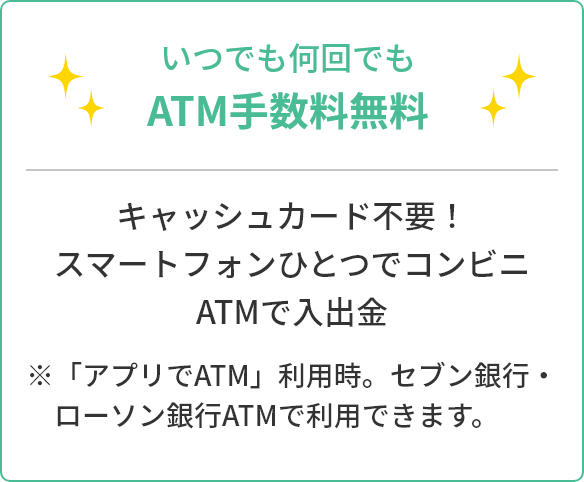 いつでも何回でもATM手数料無料 キャッシュカード不要!スマートフォンひとつでコンビニATMで入出金 ※「アプリでATM」利用時。セブン銀行・ローソン銀行ATMで利用できます。