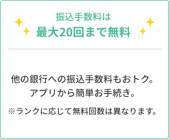 振込手数料は最大20回まで無料 他の銀行への振込手数料もおトク。アプリから簡単お手続き。 ※ランクに応じて無料回数は異なります。