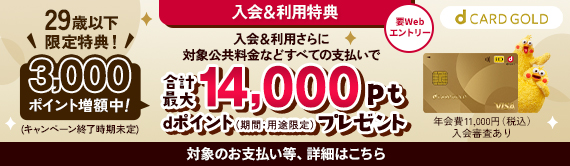 入会&利用特典 要Webエントリー 入会＆利用さらに対象公共料金などすべてのお支払いで 29歳以下限定特典！ 3,000ポイント増額中(キャンペーン終了時期未定) 合計最大14,000pt　dポイント(期間・用途限定)プレゼント 年会費11,000円(税込)入会審査あり　対象のお支払い等、詳細はこちら