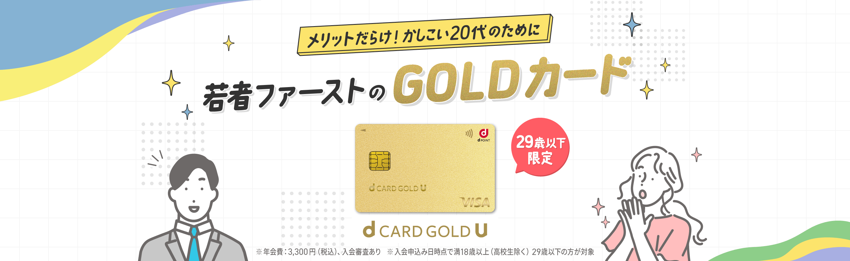 メリットだらけ！かしこい20代のために 若者ファーストのGOLDカード 29歳以下限定 ※年会費:3,300円（税込）、入会審査あり ※入会申込み日時点で満18歳以上(高校生を除く)29歳以下の方が対象