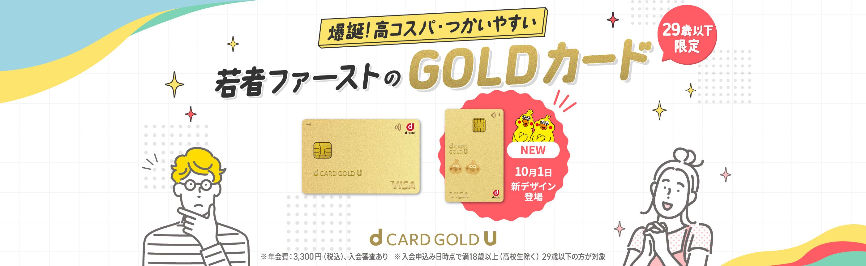 爆誕！高コスパ・つかいやすい 若者ファーストのGOLDカード 29歳以下限定 ※年会費：3,300円（税込）、入会審査あり ※入会申込み日時点で満18歳以上（高校生除く）29歳以下の方が対象