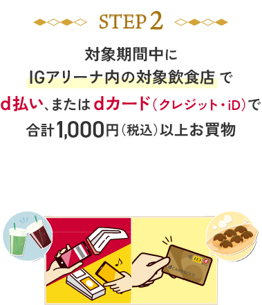 STEP2 対象期間中にIGアリーナ内の対象飲食店でd払い、またはdカード（クレジット・iD）で合計1,000円（税込）以上お買物