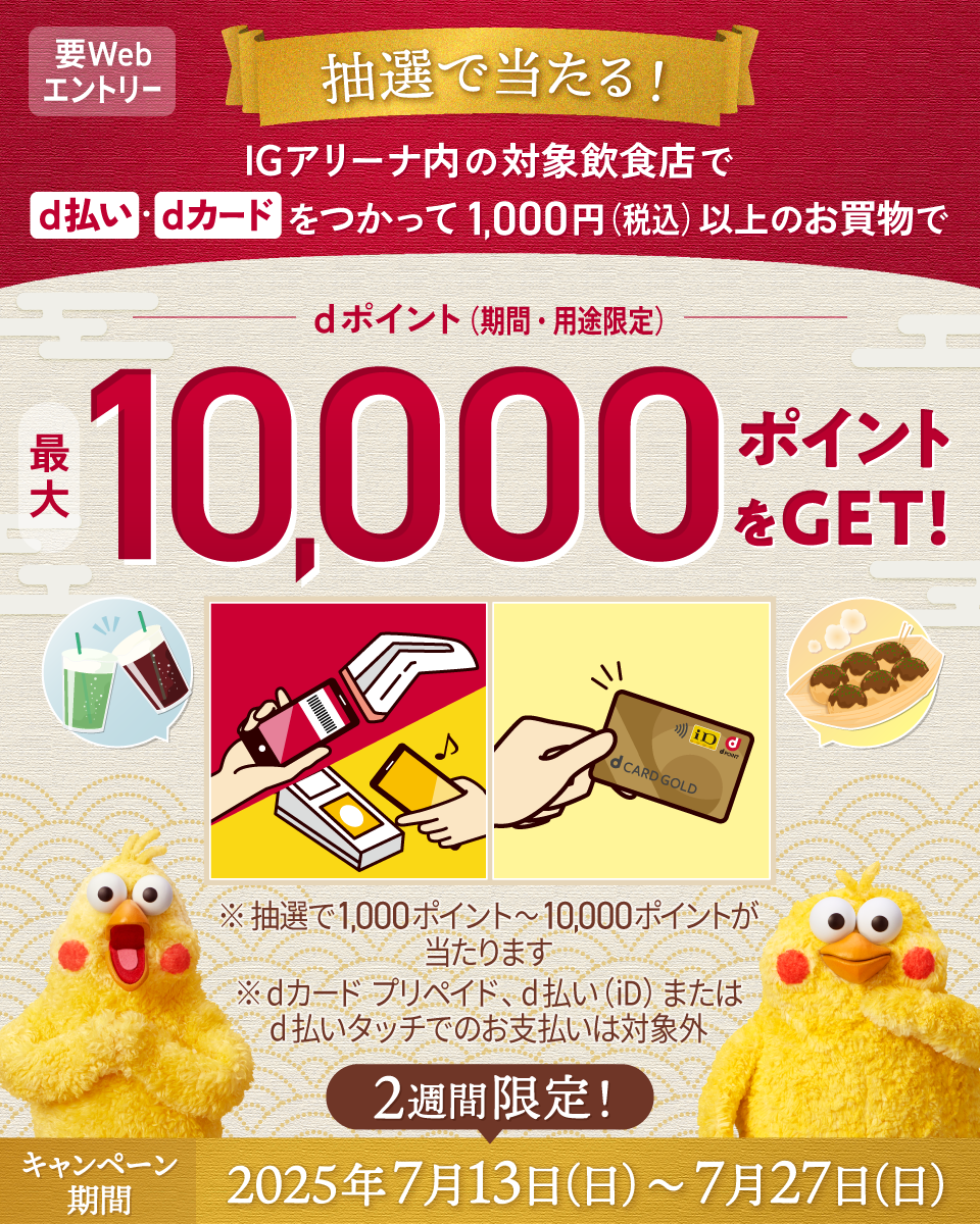 抽選で当たる！ IGアリーナ内の対象飲食店でd払い・dカードをつかって1,000円（税込）以上のお買物でdポイント（期間・用途限定）最大10,000ポイントをGET！ ※抽選で1,000ポイント～10,000ポイントが当たります ※dカード プリペイド、d払い（iD）またはd払いタッチでのお支払いは対象外 キャンペーン期間 2週間限定！ 2025年7月13日(日)～7月27日(日) 要Webエントリー