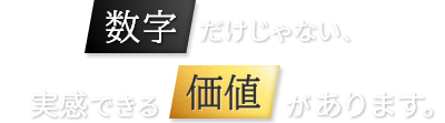 数字だけじゃない、実感できる価値があります。