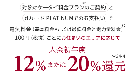 対象のケータイ料金プラン＊1のご契約とdカード PLATINUMでのお支払いで電気料金（基本料金もしくは最低料金と電力量料金）＊2 100円（税抜）ごとにお住まいのエリアに応じて入会初年度12%または20%還元＊3＊4