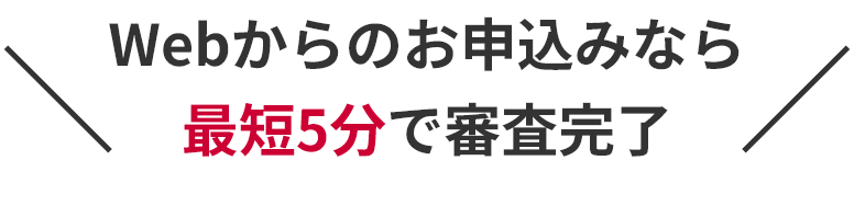 ＼Webからのお申込みなら最短5分で審査完了／