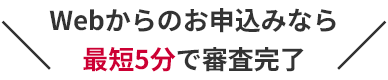 Webからのお申込みなら最短5分で審査完了