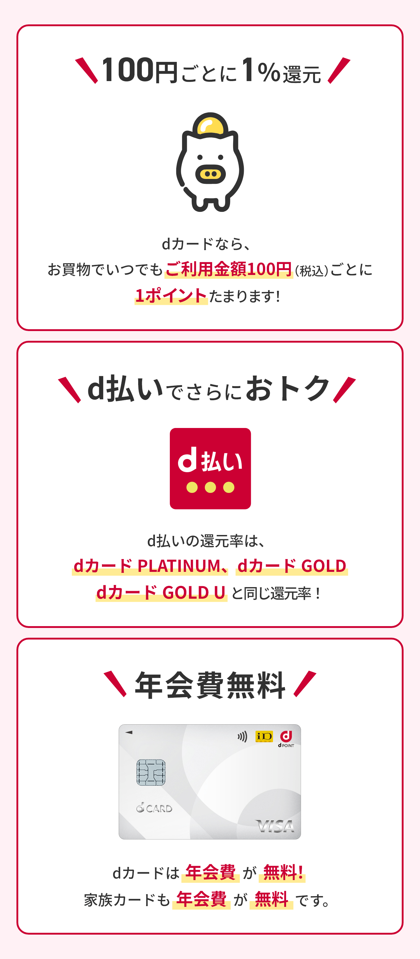 100円ごとに1%還元 dカードなら、お買物でいつでもご利用金額100円（税込）ごとに1ポイントたまります！d払いでさらにおトク d払いの還元率は、dカード PLATINUM、dカード GOLD dカード GOLD Uと同じ還元率！年会費無料 dカードは年会費が無料！家族カードも年会費が無料です。