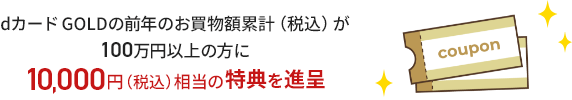 dカード GOLDの前年のお買物額累計（税込）が100万円以上の方に10,000円（税込）相当の特典を進呈