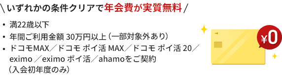 いずれかの条件クリアで年会費が実質無料満22歳以下 年間ご利用金額 30万円以上（一部対象外あり）  ドコモMAX ／ドコモ ポイ活MAX ／ドコモポイ活20 ／eximo／eximo ポイ活 ／ahamoをご契約（入会初年度のみ） ￥0