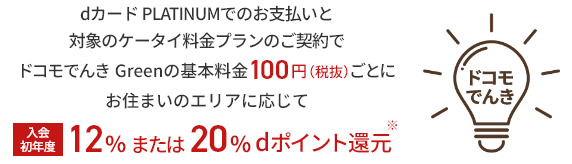 dカード PLATINUMでのお支払いと対象のケータイ料金プランのご契約でドコモでんき Greenの基本料金100円（税抜）ごとにお住まいのエリアに応じて 入会初年度12%または20%dポイント還元※ ドコモでんき