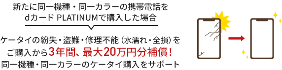 新たに同一機種・同一カラーの携帯電話をdカード PLATINUM で購入した場合ケータイの紛失・盗難・修理不能（水濡れ・全損）をご購入から3年間、最大20万円分補償！同一機種・同一カラーのケータイ購入をサポート