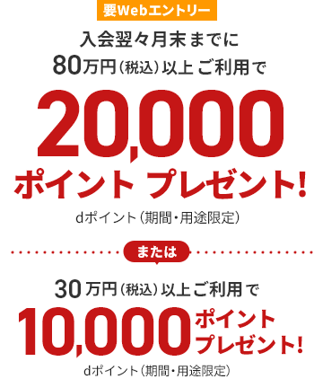 要Webエントリー 入会翌々月末までに80万円（税込）以上ご利用で20,000ポイントプレゼント！dポイント（期間・用途限定）または30万円（税込）以上ご利用で10,000ポイントプレゼント！dポイント（期間・用途限定）