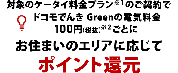 対象のケータイ料金プラン※1のご契約でドコモでんき Greenの電気料金100円(税抜)※2ごとにお住まいのエリアに応じてポイント還元