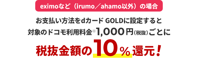 eximoなど(irumo/ahamo以外)の場合 お支払い方法をdカード GOLDに設定すると対象のドコモ利用料金※1,000円（税抜）ごとに税抜金額の10％還元！