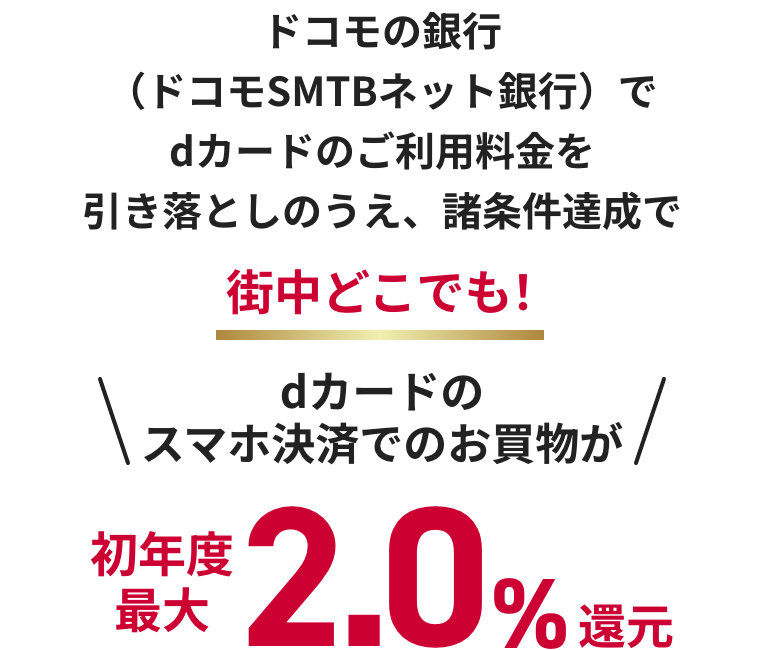 ドコモの銀行（ドコモSMTBネット銀行）で dカードのご利用料金を引き落としのうえ、諸条件達成で街中どこでも！ dカードのスマホ決済でのお買物が初年度最大2.0%還元