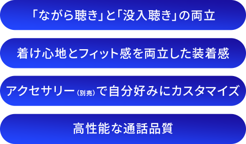 「ながら聴き」と「没入聴き」の両立/着け心地とフィット感を両立した装着感/アクセサリー（別売）で自分好みにカスタマイズ/高性能な通話品質