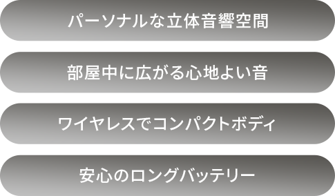 パーソナルな立体音響空間/部屋中に広がる心地よい音/ワイヤレスでコンパクトボディ/安心のロングバッテリー