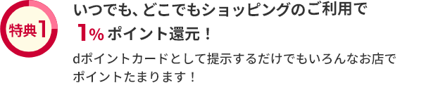 特典1 いつでも、どこでもショッピングのご利用で1％ポイント還元！ dポイントカードとして提示するだけでもいろんなお店でポイントたまります！