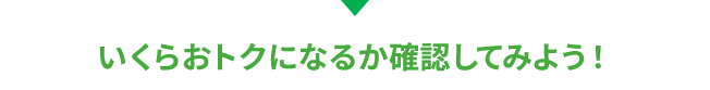 いくらおトクになるか確認してみよう！