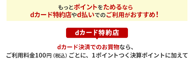 もっとポイントをためるならdカード特約店やd払いでのご利用がおすすめ！ dカード特約店 dカード決済でのお買物なら、ご利用料金100円（税込）ごとに、1ポイントつく決算ポイントに加えて